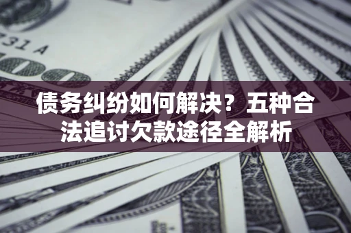北京债务纠纷如何解决？五种合法追讨欠款途径全解析