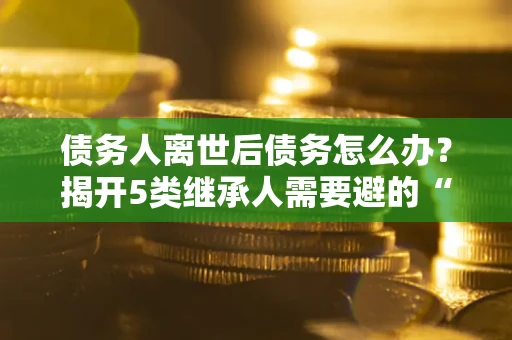 北京债务人离世后债务怎么办？揭开5类继承人需要避的“坑”