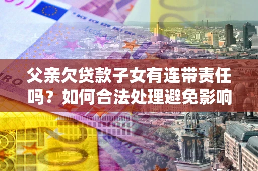 北京父亲欠贷款子女有连带责任吗？如何合法处理避免影响？